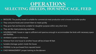 OPERATIONS
SELECTING BREEDS, HOUSING/CAGE, FEED
 BROILERS: The poultry breed is suitable for commercial meat production and is known as broiler poultry
 They consume foods and convert them to meat quickly
 They grow fast and become suitable for slaughter purpose within very short time
 They are like meat producing machines
 HOUSING/CAGE: house or cage is sufficient and spacious enough to accommodate the birds with necessary space
and facilities
 ventilation system in the house
 Distance from one house to another house will be at least 40 feet
 Suitable drainage system inside the house
 FEEDING: to be purchased from reputed brand
 CAGE MANAGEMENT: proper training to the laborers
 