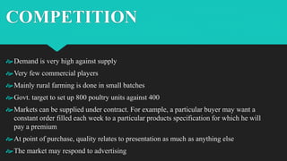 COMPETITION
Demand is very high against supply
Very few commercial players
Mainly rural farming is done in small batches
Govt. target to set up 800 poultry units against 400
Markets can be supplied under contract. For example, a particular buyer may want a
constant order filled each week to a particular products specification for which he will
pay a premium
At point of purchase, quality relates to presentation as much as anything else
The market may respond to advertising
 