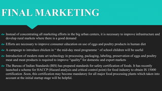 FINAL MARKETING
 Instead of concentrating all marketing efforts in the big urban centers, it is necessary to improve infrastructure and
develop rural markets where there is a good demand
 Efforts are necessary to improve consumer education on use of eggs and poultry products in human diet
 A campaign to introduce chicken in “ the mid-day meal programme ‘ of school children will be useful
 Introduction of modern state art technology in processing, packaging, labeling, preservation of eggs and poultry
meat and meat products is required to improve “quality" for domestic and export markets
 The Bureau of Indian Standards (BIS) has prepared standards for safety certification of foods. It has recently
launched a scheme for HACCP (Hazard analysis and critical control point) for food industry to obtain IS 15000
certification .Soon, this certification may become mandatory for all major food processing plants which taken into
account at the initial startup stage will be helpful.
 