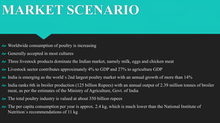 MARKET SCENARIO
 Worldwide consumption of poultry is increasing
 Generally accepted in most cultures
 Three livestock products dominate the Indian market, namely milk, eggs and chicken meat
 Livestock sector contributes approximately 4% to GDP and 27% to agriculture GDP
 India is emerging as the world`s 2nd largest poultry market with an annual growth of more than 14%
 India ranks 6th in broiler production (125 billion Rupees) with an annual output of 2.39 million tonnes of broiler
meat, as per the estimates of the Ministry of Agriculture, Govt. of India
 The total poultry industry is valued at about 350 billion rupees
 The per capita consumption per year is approx. 2.4 kg, which is much lower than the National Institute of
Nutrition`s recommendations of 11 kg
 