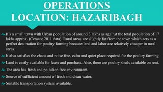 OPERATIONS
LOCATION: HAZARIBAGH
It’s a small town with Urban population of around 3 lakhs as against the total population of 17
lakhs approx. (Census: 2011 data). Rural areas are slightly far from the town which acts as a
perfect destination for poultry farming because land and labor are relatively cheaper in rural
areas.
It also satisfies the chaos and noise free, calm and quiet place required for the poultry farming.
Land is easily available for lease and purchase. Also, there are poultry sheds available on rent.
The area has fresh and pollution free environment.
Source of sufficient amount of fresh and clean water.
Suitable transportation system available.
 