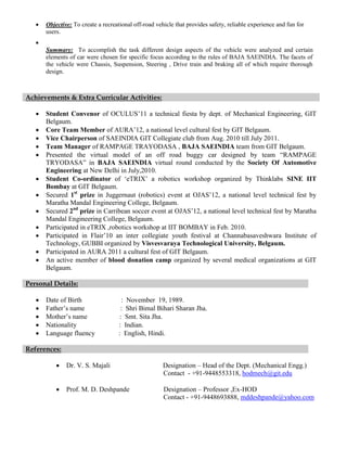    Objective: To create a recreational off-road vehicle that provides safety, reliable experience and fun for
       users.
   
       Summary: To accomplish the task different design aspects of the vehicle were analyzed and certain
       elements of car were chosen for specific focus according to the rules of BAJA SAEINDIA. The facets of
       the vehicle were Chassis, Suspension, Steering , Drive train and braking all of which require thorough
       design.



Achievements & Extra Curricular Activities:

      Student Convenor of OCULUS’11 a technical fiesta by dept. of Mechanical Engineering, GIT
       Belgaum.
      Core Team Member of AURA’12, a national level cultural fest by GIT Belgaum.
      Vice Chairperson of SAEINDIA GIT Collegiate club from Aug. 2010 till July 2011.
      Team Manager of RAMPAGE TRAYODASA , BAJA SAEINDIA team from GIT Belgaum.
      Presented the virtual model of an off road buggy car designed by team “RAMPAGE
       TRYODASA” in BAJA SAEINDIA virtual round conducted by the Society Of Automotive
       Engineering at New Delhi in July,2010.
      Student Co-ordinator of ‘eTRIX’ a robotics workshop organized by Thinklabs SINE IIT
       Bombay at GIT Belgaum.
      Secured 1st prize in Juggernaut (robotics) event at OJAS’12, a national level technical fest by
       Maratha Mandal Engineering College, Belgaum.
      Secured 2nd prize in Carribean soccer event at OJAS’12, a national level technical fest by Maratha
       Mandal Engineering College, Belgaum.
      Participated in eTRIX ,robotics workshop at IIT BOMBAY in Feb. 2010.
      Participated in Flair’10 an inter collegiate youth festival at Channabasaveshwara Institute of
       Technology, GUBBI organized by Visvesvaraya Technological University, Belgaum.
      Participated in AURA 2011 a cultural fest of GIT Belgaum.
      An active member of blood donation camp organized by several medical organizations at GIT
       Belgaum.

Personal Details:

      Date of Birth                  : November 19, 1989.
      Father’s name                 : Shri Bimal Bihari Sharan Jha.
      Mother’s name                 : Smt. Sita Jha.
      Nationality                  : Indian.
      Language fluency             : English, Hindi.

References:

              Dr. V. S. Majali                        Designation – Head of the Dept. (Mechanical Engg.)
                                                       Contact - +91-9448553318, hodmech@git.edu

              Prof. M. D. Deshpande                   Designation – Professor ,Ex-HOD
                                                       Contact - +91-9448693888, mddeshpande@yahoo.com
 