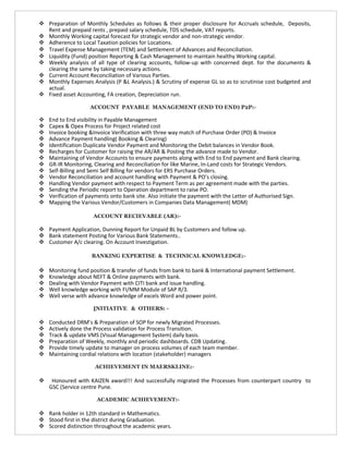  Preparation of Monthly Schedules as follows & their proper disclosure for Accruals schedule, Deposits,
Rent and prepaid rents , prepaid salary schedule, TDS schedule, VAT reports.
 Monthly Working capital forecast for strategic vendor and non-strategic vendor.
 Adherence to Local Taxation policies for Locations.
 Travel Expense Management (TEM) and Settlement of Advances and Reconciliation.
 Liquidity (Fund) position Reporting & Cash Management to maintain healthy Working capital.
 Weekly analysis of all type of clearing accounts, follow-up with concerned dept. for the documents &
clearing the same by taking necessary actions.
 Current Account Reconciliation of Various Parties.
 Monthly Expenses Analysis (P &L Analysis.) & Scrutiny of expense GL so as to scrutinise cost budgeted and
actual.
 Fixed asset Accounting, FA creation, Depreciation run.
ACCOUNT PAYABLE MANAGEMENT (END TO END) P2P:-
 End to End visibility in Payable Management
 Capex & Opex Process for Project related cost
 Invoice booking &Invoice Verification with three way match of Purchase Order (PO) & Invoice
 Advance Payment handling( Booking & Clearing)
 Identification Duplicate Vendor Payment and Monitoring the Debit balances in Vendor Book.
 Recharges for Customer for raising the AR/AR & Posting the advance made to Vendor.
 Maintaining of Vendor Accounts to ensure payments along with End to End payment and Bank clearing.
 GR-IR Monitoring, Clearing and Reconciliation for like Marine, In-Land costs for Strategic Vendors.
 Self-Billing and Semi Self Billing for vendors for ERS Purchase Orders.
 Vendor Reconciliation and account handling with Payment & PO’s closing.
 Handling Vendor payment with respect to Payment Term as per agreement made with the parties.
 Sending the Periodic report to Operation department to raise PO.
 Verification of payments onto bank site. Also initiate the payment with the Letter of Authorised Sign.
 Mapping the Various Vendor/Customers in Companies Data Management( MDM)
ACCOUNT RECIEVABLE (AR):-
 Payment Application, Dunning Report for Unpaid BL by Customers and follow up.
 Bank statement Posting for Various Bank Statements..
 Customer A/c clearing. On Account Investigation.
BANKING EXPERTISE & TECHNICAL KNOWLEDGE:-
 Monitoring fund position & transfer of funds from bank to bank & International payment Settlement.
 Knowledge about NEFT & Online payments with bank.
 Dealing with Vendor Payment with CITI bank and issue handling.
 Well knowledge working with FI/MM Module of SAP R/3.
 Well verse with advance knowledge of excels Word and power point.
INITIATIVE & OTHERS: -
 Conducted DRM’s & Preparation of SOP for newly Migrated Processes.
 Actively done the Process validation for Process Transition.
 Track & update VMS (Visual Management System) daily basis.
 Preparation of Weekly, monthly and periodic dashboards. CDB Updating.
 Provide timely update to manager on process volumes of each team member.
 Maintaining cordial relations with location (stakeholder) managers
ACHIEVEMENT IN MAERSKLINE:-
 Honoured with KAIZEN award!!! And successfully migrated the Processes from counterpart country to
GSC (Service centre Pune.
ACADEMIC ACHIEVEMENT:-
 Rank holder in 12th standard in Mathematics.
 Stood first in the district during Graduation.
 Scored distinction throughout the academic years.
 