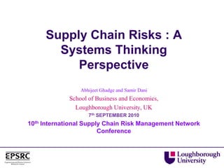 Supply Chain Risks : A
Systems Thinking
Perspective
Abhijeet Ghadge and Samir Dani
School of Business and Economics,
Loughborough University, UK
7th SEPTEMBER 2010
10th International Supply Chain Risk Management Network
Conference
 