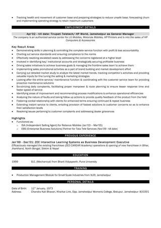 • Tracking health and movement of customer base and preparing strategies to reduce unsafe base; forecasting churn
and implementing operating strategy to retain maximum customers
EMPLOYMENT DETAILS
Apr’02 - till date: Tirupati Teletech/ HP World, Jamshedpur as General Manager
The company is an authorized service center for LG Mobiles, Motorola Mobiles, HP Printers and is into the sales of HP
Computers & Accessories
Key Result Areas
• Demonstrating skills in planning & controlling the complete service function with profit & loss accountability
• Charting out service standards and ensuring compliance to the norms
• Effectively resolving escalated cases by addressing the concerns registered at a higher level
• Involved in identifying key/ institutional accounts and strategically securing profitable business
• Driving sales initiatives to achieve business goals & managing the frontline sales team to achieve them
• Implementing sales promotional activities as a part of brand building and market development effort
• Carrying out detailed market study to analyze the latest market trends, tracking competitor’s activities and providing
valuable inputs for fine tuning the selling & marketing strategies
• Looking after the entire service/ maintenance function & coordinating with the customer service team for providing
proactive maintenance solutions
• Scrutinizing daily complaints, facilitating proper manpower & route planning to ensure lesser response time and
faster speed of service
• Identifying areas of improvement and recommending process modifications to enhance operational efficiencies
• Analyzing the nature of faults and taking follow up actions to provide quality feedback of the product from the field
• Fostering cordial relationship with clients for enhanced terms ensuring continued & repeat business
• Extending instant service to clients, entailing provision of fastest solutions to customer concerns so as to enhance
their satisfaction levels
• Resolving issues pertaining to customer complaints and addressing dealer grievances
Highlights
• Functioned as:
o ISA (Independent Selling Agent) for Reliance Mobiles (Jan’03 – Mar’05)
o EBS (Enterprise Business Solutions) Partner for Tata Tele Services (Nov’09 - till date)
PREVIOUS EXPERIENCE
Jan’99 - Dec’01: ZEE Interactive Learning Systems as Business Development Executive
Efficaciously managed the existing franchisee (ZED CAREAR Academy) operations & opening of new franchisee in Bihar,
Jharkhand, North Bengal, Sikkim & Nepal
EDUCATION
1999 B.E. (Mechanical) from Bharti Vidyapeeth, Pune University
TRAINING
• Production Management Module for Small Scale Industries from XLRI, Jamshedpur
PERSONAL DETAILS
Date of Birth: 11th
January, 1973
Address: Chandra Kali Bhavan, Kharkai Link, Opp. Jamshedpur Womens College, Bistupur, Jamshedpur- 831001
 