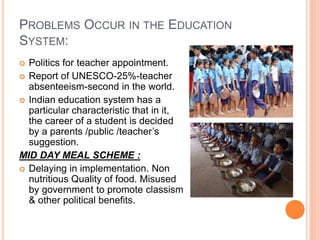 PROBLEMS OCCUR IN THE EDUCATION
SYSTEM:
 Politics for teacher appointment.
 Report of UNESCO-25%-teacher
absenteeism-second in the world.
 Indian education system has a
particular characteristic that in it,
the career of a student is decided
by a parents /public /teacher’s
suggestion.
MID DAY MEAL SCHEME :
 Delaying in implementation. Non
nutritious Quality of food. Misused
by government to promote classism
& other political benefits.
 
