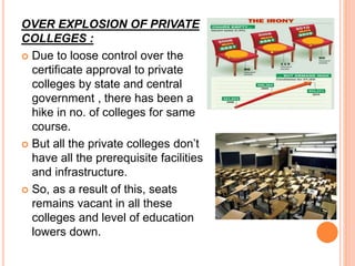 OVER EXPLOSION OF PRIVATE
COLLEGES :
 Due to loose control over the
certificate approval to private
colleges by state and central
government , there has been a
hike in no. of colleges for same
course.
 But all the private colleges don’t
have all the prerequisite facilities
and infrastructure.
 So, as a result of this, seats
remains vacant in all these
colleges and level of education
lowers down.
 