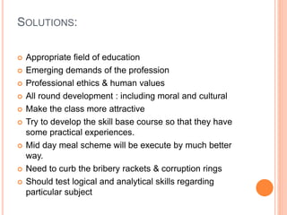 SOLUTIONS:
 Appropriate field of education
 Emerging demands of the profession
 Professional ethics & human values
 All round development : including moral and cultural
 Make the class more attractive
 Try to develop the skill base course so that they have
some practical experiences.
 Mid day meal scheme will be execute by much better
way.
 Need to curb the bribery rackets & corruption rings
 Should test logical and analytical skills regarding
particular subject
 