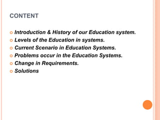 CONTENT
 Introduction & History of our Education system.
 Levels of the Education in systems.
 Current Scenario in Education Systems.
 Problems occur in the Education Systems.
 Change in Requirements.
 Solutions
 