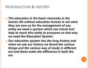 INTRODUCTION & HISTORY
 The education is the basic necessity in the
human life without education human is not what
they are now so for the management of any
entity we need a system which can check and
help to reach this entity to everyone so that why
we need the Education System.
 Our education system has the long history and
when we see our history we found the various
things and the various way of study in different
era and these make the difference in both the
era
 