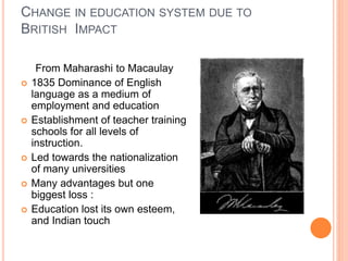 CHANGE IN EDUCATION SYSTEM DUE TO
BRITISH IMPACT
From Maharashi to Macaulay
 1835 Dominance of English
language as a medium of
employment and education
 Establishment of teacher training
schools for all levels of
instruction.
 Led towards the nationalization
of many universities
 Many advantages but one
biggest loss :
 Education lost its own esteem,
and Indian touch
 