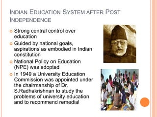 INDIAN EDUCATION SYSTEM AFTER POST
INDEPENDENCE
 Strong central control over
education
 Guided by national goals,
aspirations as embodied in Indian
constitution
 National Policy on Education
(NPE) was adopted
 In 1949 a University Education
Commission was appointed under
the chairmanship of Dr.
S.Radhakrishnan to study the
problems of university education
and to recommend remedial
 
