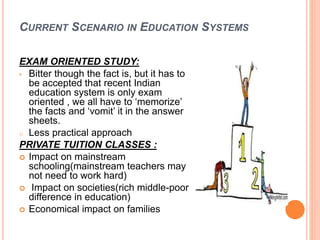 CURRENT SCENARIO IN EDUCATION SYSTEMS
EXAM ORIENTED STUDY:
• Bitter though the fact is, but it has to
be accepted that recent Indian
education system is only exam
oriented , we all have to ‘memorize’
the facts and ‘vomit’ it in the answer
sheets.
o Less practical approach
PRIVATE TUITION CLASSES :
 Impact on mainstream
schooling(mainstream teachers may
not need to work hard)
 Impact on societies(rich middle-poor
difference in education)
 Economical impact on families
 
