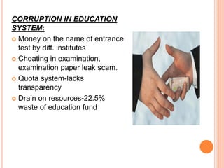 CORRUPTION IN EDUCATION
SYSTEM:
 Money on the name of entrance
test by diff. institutes
 Cheating in examination,
examination paper leak scam.
 Quota system-lacks
transparency
 Drain on resources-22.5%
waste of education fund
 