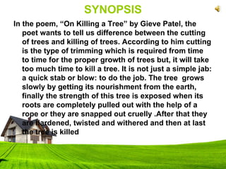 SYNOPSIS
In the poem, “On Killing a Tree” by Gieve Patel, the
poet wants to tell us difference between the cutting
of trees and killing of trees. According to him cutting
is the type of trimming which is required from time
to time for the proper growth of trees but, it will take
too much time to kill a tree. It is not just a simple jab:
a quick stab or blow: to do the job. The tree grows
slowly by getting its nourishment from the earth,
finally the strength of this tree is exposed when its
roots are completely pulled out with the help of a
rope or they are snapped out cruelly .After that they
are hardened, twisted and withered and then at last
the tree is killed
 