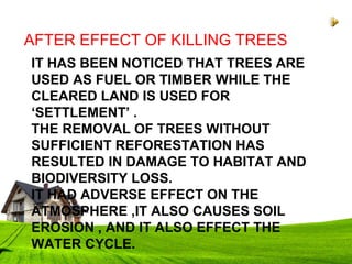 IT HAS BEEN NOTICED THAT TREES ARE
USED AS FUEL OR TIMBER WHILE THE
CLEARED LAND IS USED FOR
‘SETTLEMENT’ .
THE REMOVAL OF TREES WITHOUT
SUFFICIENT REFORESTATION HAS
RESULTED IN DAMAGE TO HABITAT AND
BIODIVERSITY LOSS.
IT HAD ADVERSE EFFECT ON THE
ATMOSPHERE ,IT ALSO CAUSES SOIL
EROSION , AND IT ALSO EFFECT THE
WATER CYCLE.
AFTER EFFECT OF KILLING TREES
 