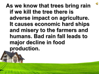 As we know that trees bring rainAs we know that trees bring rain
if we kill the tree there isif we kill the tree there is
adverse impact on agriculture.adverse impact on agriculture.
It causes economic hard shipsIt causes economic hard ships
and misery to the farmers andand misery to the farmers and
humans. Bad rain fall leads tohumans. Bad rain fall leads to
major decline in foodmajor decline in food
production.production.
 