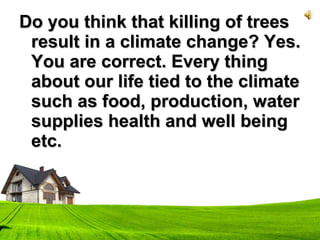 Do you think that killing of treesDo you think that killing of trees
result in a climate change? Yes.result in a climate change? Yes.
You are correct. Every thingYou are correct. Every thing
about our life tied to the climateabout our life tied to the climate
such as food, production, watersuch as food, production, water
supplies health and well beingsupplies health and well being
etc.etc.
 
