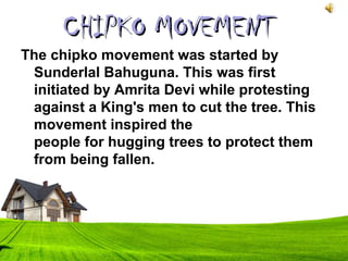 The chipko movement was started by
Sunderlal Bahuguna. This was first
initiated by Amrita Devi while protesting
against a King's men to cut the tree. This
movement inspired the
people for hugging trees to protect them
from being fallen.
CHIPKO MOVEMENTCHIPKO MOVEMENT
 