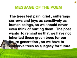 MESSAGE OF THE POEM
The trees feel pain, grief , sufferingsThe trees feel pain, grief , sufferings
sorrows and joys as sensitively assorrows and joys as sensitively as
human beings, so we should neverhuman beings, so we should never
even think of hurting them . The poeteven think of hurting them . The poet
wants to remind us that we have notwants to remind us that we have not
inherited these green trees for ourinherited these green trees for our
future generation , so we have tofuture generation , so we have to
conserve trees as a legacy for future.conserve trees as a legacy for future.
 