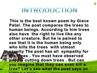 This is the best known poem by Gieve
Patel. The poet compares the trees to
human beings. According to him trees
also have the right to live like any
other creature. But he is pained to
see that it is the human being only
who kills the trees with utmost
cruelty The poet has all sympathy for
the trees . You must have observed
people cutting down trees . But can
you imagine that they can even kill a
tree? Let’s see what the poet says on
 
