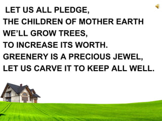 LET US ALL PLEDGE,
THE CHILDREN OF MOTHER EARTH
WE’LL GROW TREES,
TO INCREASE ITS WORTH.
GREENERY IS A PRECIOUS JEWEL,
LET US CARVE IT TO KEEP ALL WELL.
 