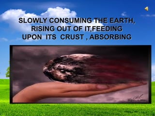 SLOWLY CONSUMING THE EARTH,SLOWLY CONSUMING THE EARTH,
RISING OUT OF IT,FEEDINGRISING OUT OF IT,FEEDING
UPON ITS CRUST , ABSORBINGUPON ITS CRUST , ABSORBING
 