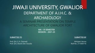 JIWAJI UNIVERSITY, GWALIOR
A SEMINAR PRESENTATION ON TEMPLE
ARCHITECTURE OF GWALIOR FORT
MA – III SEMESTER
SESSION – 2021-23
DEPARTMENT OF A.I.H.C. &
ARCHAEOLOGY
SUBMITTED TO
Prof. (Dr.) S. K. Dwivedi
Prof. (Dr.) Shanti Dev Sisodia
SUBMITTED BY
Abhijeet Verma
Roll No. 211000716
 