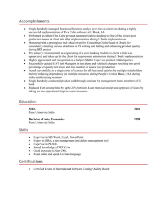 Accomplishments
Single handedly managed functional business analyst activities at client site during a highly
successful implementation of Flex Cube software at U Bank, SA
Performed excellent Flex Cube product parameterizations leading to One of the lowest post
production issues at client site after implementation during U bank implementation
Honoured with a prestigious individual award by Consulting Global head of Oracle for
consistently meeting various deadlines in FS writing and testing and enhancing product quality
during BDI project
Pro actively recommended re-engineering of a core banking module to client which was
appreciated and taken up by the client for requirement submission during U bank implementation
Highly appreciated and recognized as a Subject Matter Expert on product related queries
Successfully guided UAT test Managers in test plans and schedule changes resulting into good
percentage of quality test cases and less number of issues post production
Acted successfully as a single point of contact for all functional queries by multiple stakeholders
thereby reducing dependency on multiple resources during People’s United Bank, USA during
video conferencing sessions
Single handedly conducted product walkthrough sessions for management board members of U
bank
Reduced Turn around time by up to 20% between Loan proposal receipt and approval of loans by
taking various operational improvement measures
Education
MBA 2001
Pune University India
Bachelor of Arts, Economics 1998
Pune University India
Skills
Expertise in MS Word, Excel, PowerPoint
Expert in JIRA, a test management and defect management tool
Expertise in PLSQL
Sound knowledge of MS Visio
Good exposure to Star UML
Read, write and speak German language
Certifications
Certified Tester of International Software Testing Quality Board
 