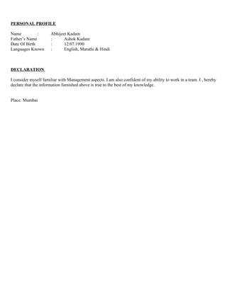 PERSONAL PROFILE

Name          :       Abhijeet Kadam
Father’s Name         :      Ashok Kadam
Date Of Birth         :      12.07.1990
Languages Known       :      English, Marathi & Hindi



DECLARATION

I consider myself familiar with Management aspects. I am also confident of my ability to work in a team. I , hereby
declare that the information furnished above is true to the best of my knowledge.


Place: Mumbai
 