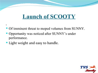Launch of SCOOTY Of imminent threat to moped volumes from SUNNY. Opportunity was noticed after SUNNY’s under performance. Light weight and easy to handle. 