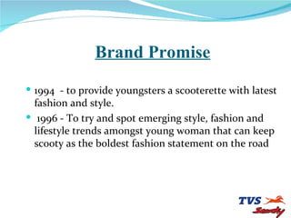 Brand Promise 1994  - to provide youngsters a scooterette with latest fashion and style. 1996 - To try and spot emerging style, fashion and lifestyle trends amongst young woman that can keep scooty as the boldest fashion statement on the road 