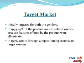 Target Market Initially targeted for both the genders. In 1995, 65% of the production was sold to women because features offered by the product were effeminate. In 1996, scooty through a repositioning exercise to target women 