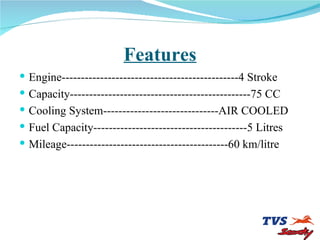 Features Engine----------------------------------------------4 Stroke Capacity-----------------------------------------------75 CC Cooling System------------------------------AIR COOLED Fuel Capacity----------------------------------------5 Litres Mileage------------------------------------------60 km/litre 