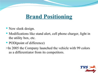 Brand Positioning New sleek design. Modifications like stand alert, cell phone charger, light in the utility box, etc. POD(point of difference) >In 2005 the Company launched the vehicle with 99 colors as a differentiator from its competitors. 