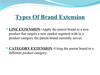 Types Of Brand Extension LINE EXTENSION :-Apply the parent brand to a new product that targets a new market segment with in a product category the parent brand currently serves. CATEGORY EXTENSION :-Using the parent brand in a different product category.  