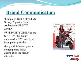 Brand Communication Campaign 1(2005-08):-TVS Scooty Pep with Brand Ambassador PREITY ZINTA With PREITY ZINTA as the SCOOTY PEP brand ambassador ,TVS accelerated its popularity further. -her youthfullness,style and contemporary looks exemplified the brands attributes. 