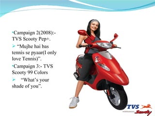 Campaign 2(2008):-TVS Scooty Pep+. “ Mujhe hai bas tennis se pyaar(I only love Tennis)”. Campaign 3:- TVS Scooty 99 Colors “ What’s your shade of you”. 