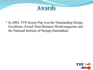 Awards In 2004, TVS Scooty Pep won the 'Outstanding Design Excellence Award' from Business World magazine and the National Institute of Design,Ahmedabad .  