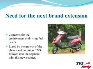 Need for the next brand extension Concerns for the environment and rising fuel prices.   Lured by the growth of the ebikes and escooters TVS forayed into the segment with this new scooter. 