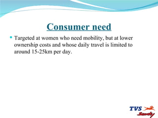 Consumer need Targeted at women who need mobility, but at lower ownership costs and whose daily travel is limited to around 15-25km per day. 