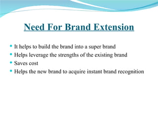 Need For Brand Extension It helps to build the brand into a super brand Helps leverage the strengths of the existing brand Saves cost Helps the new brand to acquire instant brand recognition 