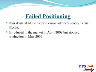 Failed Positioning Poor demand of the electric variant of TVS Scooty Teenz Electric. Introduced in the market in April 2008 but stopped production in May 2009 