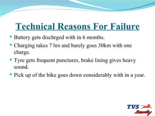 Technical Reasons For Failure Battery gets dischrged with in 6 months. Charging takes 7 hrs and barely goes 30km with one charge. Tyre gets frequent punctures, brake lining gives heavy sound. Pick up of the bike goes down considerably with in a year. 