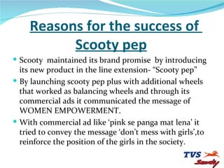 Reasons for the success of    Scooty pep Scooty  maintained its brand promise  by introducing its new product in the line extension- “Scooty pep” By launching scooty pep plus with additional wheels that worked as balancing wheels and through its commercial ads it communicated the message of WOMEN EMPOWERMENT. With commercial ad like ‘pink se panga mat lena’ it tried to convey the message ‘don’t mess with girls’,to reinforce the position of the girls in the society. 