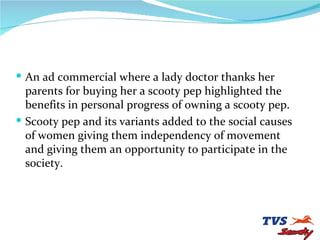 An ad commercial where a lady doctor thanks her parents for buying her a scooty pep highlighted the benefits in personal progress of owning a scooty pep. Scooty pep and its variants added to the social causes of women giving them independency of movement and giving them an opportunity to participate in the society. 