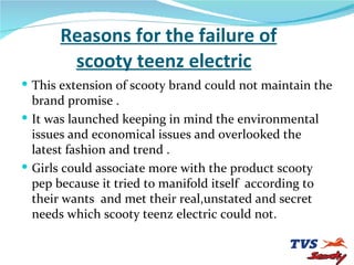 Reasons for the failure of   scooty teenz electric This extension of scooty brand could not maintain the brand promise . It was launched keeping in mind the environmental issues and economical issues and overlooked the latest fashion and trend . Girls could associate more with the product scooty pep because it tried to manifold itself  according to their wants  and met their real,unstated and secret needs which scooty teenz electric could not. 