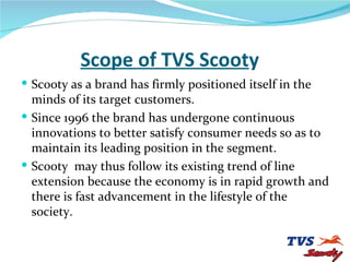 Scope of TVS Scoot y Scooty as a brand has firmly positioned itself in the minds of its target customers. Since 1996 the brand has undergone continuous innovations to better satisfy consumer needs so as to maintain its leading position in the segment. Scooty  may thus follow its existing trend of line extension because the economy is in rapid growth and there is fast advancement in the lifestyle of the society. 