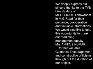 We deeply express our sincere thanks to the TVS bike dealers of MEGHDOOTH showroom in M.G.Road for their guidance, co-operation and valuable informations. We would also like to take this opportunity to thank our marketing management faculty Mrs.ANITA S.KUMAR for her valuable Guidance,Encouragement and constructive criticisms through out the duration of our project. 