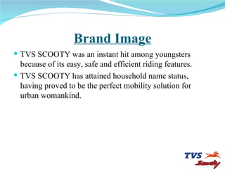 Brand Image TVS SCOOTY was an instant hit among youngsters  because of its easy, safe and efficient riding features. TVS SCOOTY has attained household name status, having proved to be the perfect mobility solution for  urban womankind. 